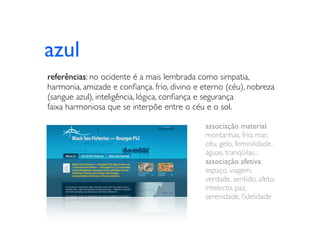 azul
referências: no ocidente é a mais lembrada como simpatia,
harmonia, amizade e conﬁança. frio, divino e eterno (céu), nobreza
(sangue azul), inteligência, lógica, conﬁança e segurança
faixa harmoniosa que se interpõe entre o céu e o sol.

                                             associação material:
                                             montanhas, frio, mar,
                                             céu, gelo, feminilidade,
                                             águas, tranqüilas...
                                             associação afetiva:
                                             espaço, viagem,
                                             verdade, sentido, afeto,
                                             intelecto, paz,
                                             serenidade, ﬁdelidade
 