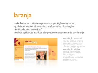 laranja
referências: no oriente representa a perfeição e todas as
qualidades nobres. é a cor da transformação. iluminação,
fertilidade, cor “aromática”
molhos agridoces asiáticos são predominantemente de cor laranja

                                           associação material:
                                           pôr-de-sol, luz, chama,
                                           calor, festa, robustez -
                                           ofensa, perigo, agressão
                                           associação afetiva:
                                           desejo, dominação,
                                           força, alegria,
                                           advertência, tentação,
                                           prazer, euforia...
 