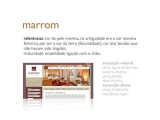 marrom
referências: cor da pele morena. na antiguidade era a cor morena
feminina, por ser a cor da terra (fecundidade). cor dos tecidos que
não haviam sido tingidos.
maturidade, estabilidade, ligação com o chão.

                                              associação material:
                                              terra, águas lamacentas,
                                              outono, doença -
                                              sensualidade,
                                              desconforto...
                                              associação afetiva:
                                              pesar, melancolia,
                                              resistência, vigor...
 
