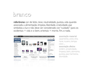 branco
referências: cor de leite, neve, neutralidade, pureza, vida quando
associada a alimentação. limpeza, liberdade, criatividade, paz
simboliza a luz e não deve ser considerado cor. “cuidado”: para os
ocidentais = vida e o bem, orientais = morte, ﬁm, o nada.

                                              associação material:
                                              casamento, cisne, lírio,
                                              neve, nuvens, tempo
                                              claro ...
                                              associação afetiva:
                                              ordem, simplicidade,
                                              limpeza, bem, otimismo,
                                              pureza, paz, harmonia,
                                              divindade.
 