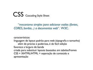 CSS Cascading Style Sheet
  “mecanismo simples para adicionar estilos (fontes,
	

CORES, bordas...) a documentos web”. W3C.

características:
linguagem de layout padrão para web (tipograﬁa e tamanho)
	

 além de precisa e poderosa, é de fácil edição
favorece a largura de banda
criada para substituir layouts baseados em tabelas/frames
CSS + XHTML/HTML = separação de conteúdo e
apresentação
 