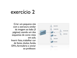 exercício 2

   Criar um pequeno site
  com a estrutura similar
    da imagem ao lado (3
  páginas) usando um dos
 esquemas de cores visto
                   em aula.
Inserir foto, trabalhar cor
   de fonte, títulos, fundo,
DIVs, formulário e enviar
              ao professor.
 