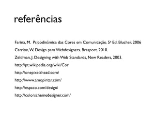 referências
Farina, M. Psicodinâmica das Cores em Comunicação. 5a Ed. Blucher. 2006
Carrion, W. Design para Webdesigners. Brasport. 2010.
Zeldman, J. Designing with Web Standards, New Readers, 2003.
http://pt.wikipedia.org/wiki/Cor
http://onepixelahead.com/
http://www.amopintar.com/
http://espaco.com/design/
http://colorschemedesigner.com/
 
