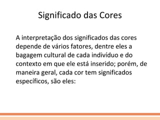 Significado das Cores A interpretação dos significados das cores depende de vários fatores, dentre eles a bagagem cultural de cada indivíduo e do contexto em que ele está inserido; porém, de maneira geral, cada cor tem significados específicos, são eles: 