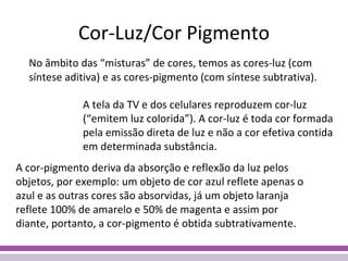Cor-Luz/Cor Pigmento No âmbito das “misturas” de cores, temos as cores-luz (com síntese aditiva) e as cores-pigmento (com síntese subtrativa). A tela da TV e dos celulares reproduzem cor-luz (“emitem luz colorida”). A cor-luz é toda cor formada pela emissão direta de luz e não a cor efetiva contida em determinada substância. A cor-pigmento deriva da absorção e reflexão da luz pelos objetos, por exemplo: um objeto de cor azul reflete apenas o azul e as outras cores são absorvidas, já um objeto laranja reflete 100% de amarelo e 50% de magenta e assim por diante, portanto, a cor-pigmento é obtida subtrativamente. 