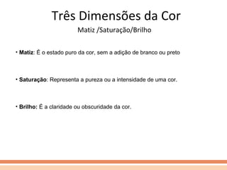 Matiz /Saturação/Brilho Três Dimensões da Cor Matiz : É o estado puro da cor, sem a adição de branco ou preto Saturação : Representa a pureza ou a intensidade de uma cor. Brilho:  É a claridade ou obscuridade da cor. 