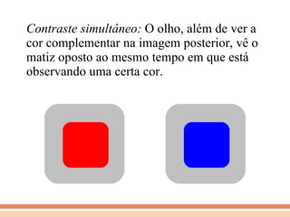 Contraste simultâneo:  O olho, além de ver a cor complementar na imagem posterior, vê o matiz oposto ao mesmo tempo em que está observando uma certa cor. 