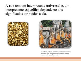 A  cor  tem um interpretante  universal  e, um interpretante  específico  dependente dos significados atribuídos à ela. No budismo, as togas monásticas são laranja, indicando humildade, pois difere das cinco primárias – branco, amarelo, azul, vermelho e verde. 
