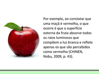 Por exemplo, ao constatar que uma maçã é vermelha, o que ocorre é que a superfície externa da fruta absorve todos os raios luminosos que compõem a luz branca e reflete apenas os que são percebidos como vermelho (CHINEN, Nobu, 2009, p. 43).  