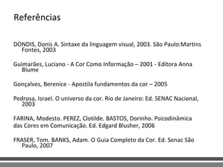 Referências DONDIS, Donis A. Sintaxe da linguagem visual, 2003. São Paulo:Martins Fontes, 2003 Guimarães, Luciano - A Cor Como Informação – 2001 - Editora Anna Blume   Gonçalves, Berenice - Apostila fundamentos da cor – 2005   Pedrosa, Israel. O universo da cor. Rio de Janeiro: Ed. SENAC Nacional, 2003  FARINA, Modesto. PEREZ, Clotilde. BASTOS, Dorinho. Psicodinâmica  das Cores em Comunicação. Ed. Edgard Blusher, 2006 FRASER, Tom. BANKS, Adam. O Guia Completo da Cor. Ed. Senac São Paulo, 2007 