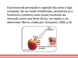 O processo de percepção e cognição das cores é algo complexo. De um modo simplificado, caracteriza-se o fenômeno cromático como sendo resultante da interação entre uma fonte de luz, um objeto e um observador (Berns, citado por: Gonçalves, 2005, p.4) 