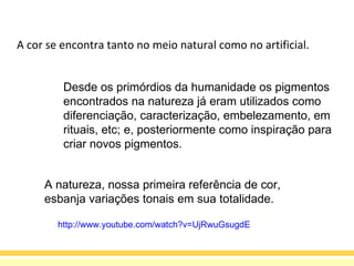 A cor se encontra tanto no meio natural como no artificial.  Desde os primórdios da humanidade os pigmentos encontrados na natureza já eram utilizados como diferenciação, caracterização, embelezamento, em rituais, etc; e, posteriormente como inspiração para criar novos pigmentos. A natureza, nossa primeira referência de cor,  esbanja variações tonais em sua totalidade. http://www.youtube.com/watch?v=UjRwuGsugdE 