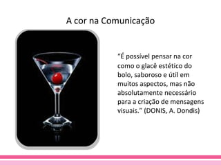 A cor na Comunicação “ É possível pensar na cor como o glacê estético do bolo, saboroso e útil em muitos aspectos, mas não absolutamente necessário para a criação de mensagens visuais.” (DONIS, A. Dondis) 