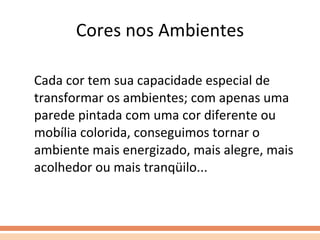 Cores nos Ambientes Cada cor tem sua capacidade especial de transformar os ambientes; com apenas uma parede pintada com uma cor diferente ou mobília colorida, conseguimos tornar o ambiente mais energizado, mais alegre, mais acolhedor ou mais tranqüilo... 