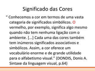 Significado das Cores “  Conhecemos a cor em termos de uma vasta categoria de significados simbólicos.  O  vermelho, por exemplo, significa algo mesmo quando não tem nenhuma ligação com o ambiente. [...] Cada uma das cores também tem inúmeros significados associativos e simbólicos. Assim, a cor oferece um vocabulário enorme e de grande utilidade para o alfabetismo visual.” (DONDIS, Donis A. Sintaxe da linguagem visual, p.64) 
