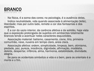 BRANCO
 Na física, é a soma das cores; na psicologia, é a ausência delas.
 Indica neutralidade, vida quando associada à alimentação (leite),
liberdade; mas por outro lado, remete a cor dos fantasmas e dos
espíritos.
 É a cor do vazio interior, da carência afetiva e da solidão, haja vista
que a exposição prolongada de sujeitos em ambientes totalmente
brancos tende a acentuar neles caracteres esquizóides.
 Associação material: batismo, casamento, cisne, lírio, primeira-
comunhão, neve, nuvens em tempo claro, areia clara.
 Associação afetiva: ordem, simplicidade, limpeza, bem, otimismo,
piedade, paz, pureza, inocência, dignidade, afirmação, modéstia,
deleite, despertar, infância, alma, harmonia, estabilidade, divindade,
alegria.
 Se para os ocidentais simboliza a vida e o bem, para os orientais é a
morte e o fim.
 