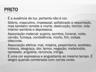 PRETO
 É a ausência de luz, portanto não é cor.
 Sóbrio, masculino, impessoal, sofisticado e requintado,
mas também remete a morte, destruição, tremor, vida
interior sombria e depressiva.
 Associação material: sujeira, sombra, funeral, noite,
carvão, fumaça, condolência, morto, fim, coisas
obscuras.
 Associação afetiva: mal, miséria, pessimismo, sordidez,
tristeza, desgraça, dor, temor, negação, melancolia,
opressão, angústia, renúncia, intriga.
 É uma cor expressiva e angustiante ao mesmo tempo. É
alegre quando combinado com certas cores.
 