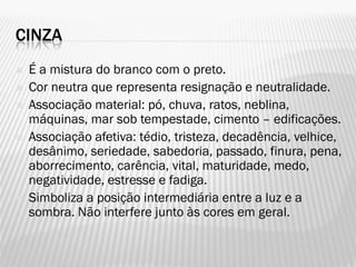 CINZA
 É a mistura do branco com o preto.
 Cor neutra que representa resignação e neutralidade.
 Associação material: pó, chuva, ratos, neblina,
máquinas, mar sob tempestade, cimento – edificações.
 Associação afetiva: tédio, tristeza, decadência, velhice,
desânimo, seriedade, sabedoria, passado, finura, pena,
aborrecimento, carência, vital, maturidade, medo,
negatividade, estresse e fadiga.
 Simboliza a posição intermediária entre a luz e a
sombra. Não interfere junto às cores em geral.
 