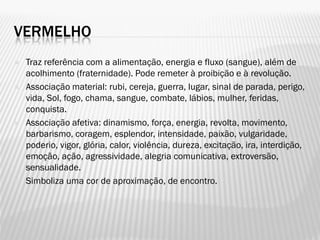 VERMELHO
 Traz referência com a alimentação, energia e fluxo (sangue), além de
acolhimento (fraternidade). Pode remeter à proibição e à revolução.
 Associação material: rubi, cereja, guerra, lugar, sinal de parada, perigo,
vida, Sol, fogo, chama, sangue, combate, lábios, mulher, feridas,
conquista.
 Associação afetiva: dinamismo, força, energia, revolta, movimento,
barbarismo, coragem, esplendor, intensidade, paixão, vulgaridade,
poderio, vigor, glória, calor, violência, dureza, excitação, ira, interdição,
emoção, ação, agressividade, alegria comunicativa, extroversão,
sensualidade.
 Simboliza uma cor de aproximação, de encontro.
 