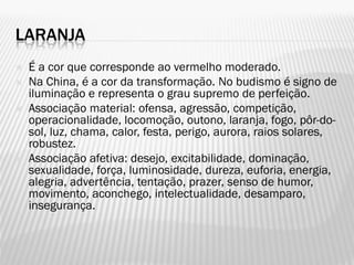 LARANJA
 É a cor que corresponde ao vermelho moderado.
 Na China, é a cor da transformação. No budismo é signo de
iluminação e representa o grau supremo de perfeição.
 Associação material: ofensa, agressão, competição,
operacionalidade, locomoção, outono, laranja, fogo, pôr-do-
sol, luz, chama, calor, festa, perigo, aurora, raios solares,
robustez.
 Associação afetiva: desejo, excitabilidade, dominação,
sexualidade, força, luminosidade, dureza, euforia, energia,
alegria, advertência, tentação, prazer, senso de humor,
movimento, aconchego, intelectualidade, desamparo,
insegurança.
 
