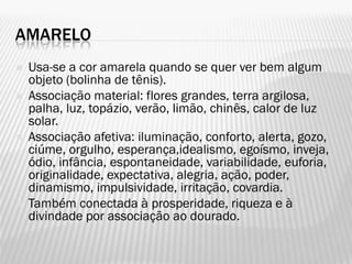 AMARELO
 Usa-se a cor amarela quando se quer ver bem algum
objeto (bolinha de tênis).
 Associação material: flores grandes, terra argilosa,
palha, luz, topázio, verão, limão, chinês, calor de luz
solar.
 Associação afetiva: iluminação, conforto, alerta, gozo,
ciúme, orgulho, esperança,idealismo, egoísmo, inveja,
ódio, infância, espontaneidade, variabilidade, euforia,
originalidade, expectativa, alegria, ação, poder,
dinamismo, impulsividade, irritação, covardia.
 Também conectada à prosperidade, riqueza e à
divindade por associação ao dourado.
 