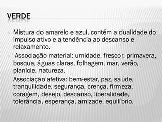 VERDE
 Mistura do amarelo e azul, contém a dualidade do
impulso ativo e a tendência ao descanso e
relaxamento.
 Associação material: umidade, frescor, primavera,
bosque, águas claras, folhagem, mar, verão,
planície, natureza.
 Associação afetiva: bem-estar, paz, saúde,
tranquilidade, segurança, crença, firmeza,
coragem, desejo, descanso, liberalidade,
tolerância, esperança, amizade, equilíbrio.
 