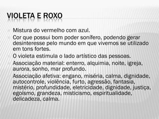 VIOLETA E ROXO
 Mistura do vermelho com azul.
 Cor que possui bom poder sonífero, podendo gerar
desinteresse pelo mundo em que vivemos se utilizado
em tons fortes.
 O violeta estimula o lado artístico das pessoas.
 Associação material: enterro, alquimia, noite, igreja,
aurora, sonho, mar profundo.
 Associação afetiva: engano, miséria, calma, dignidade,
autocontrole, violência, furto, agressão, fantasia,
mistério, profundidade, eletricidade, dignidade, justiça,
egoísmo, grandeza, misticismo, espiritualidade,
delicadeza, calma.
 