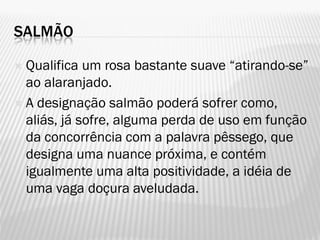 SALMÃO
 Qualifica um rosa bastante suave “atirando-se”
ao alaranjado.
 A designação salmão poderá sofrer como,
aliás, já sofre, alguma perda de uso em função
da concorrência com a palavra pêssego, que
designa uma nuance próxima, e contém
igualmente uma alta positividade, a idéia de
uma vaga doçura aveludada.
 