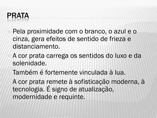 PRATA
 Pela proximidade com o branco, o azul e o
cinza, gera efeitos de sentido de frieza e
distanciamento.
 A cor prata carrega os sentidos do luxo e da
solenidade.
 Também é fortemente vinculada à lua.
 A cor prata remete à sofisticação moderna, à
tecnologia. É signo de atualização,
modernidade e requinte.
 