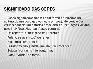 SIGNIFICADO DAS CORES
 Esses significados ficam de tal forma enraizados na
cultura de um povo que vemos o emprego de sensações
visuais para definir estados emocionais ou situações vividas
pelo indivíduo. Algumas frases comuns:
 De repente, a situação ficou “preta”;
 Fulano estava “roxo” de raiva;
 Ela sorriu “amarelo”;
 O susto foi tão grande que ela ficou “branca”;
 Estava “vermelha” de vergonha;
 Estou “verde” de fome.
 