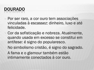 DOURADO
 Por ser raro, a cor ouro tem associações
vinculadas à escassez: dinheiro, luxo e até
felicidade.
 Cor da sofisticação e nobreza. Atualmente,
quando usada em excesso se constitui em
antítese: é signo do popularesco.
 No simbolismo cristão, é signo do sagrado.
 A fama e o glamour também estão
intimamente conectados à cor ouro.
 