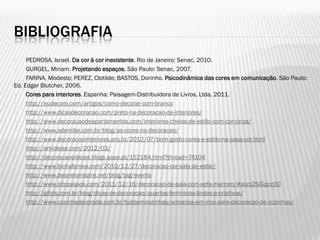 BIBLIOGRAFIA
 PEDROSA, Israel. Da cor à cor inexistente. Rio de Janeiro: Senac, 2010.
 GURGEL, Miriam. Projetando espaços. São Paulo: Senac, 2007.
 FARINA, Modesto; PEREZ, Clotilde; BASTOS, Dorinho. Psicodinâmica das cores em comunicação. São Paulo:
Ed. Edgar Blutcher, 2006.
 Cores para interiores. Espanha: Paisagem-Distribuidora de Livros, Ltda, 2011.
 http://eudecoro.com/artigos/como-decorar-com-branco
 http://www.dicasdecoracao.com/preto-na-decoracao-de-interiores/
 http://www.decoracaodeapartamentos.com/interiores-cheios-de-estilo-com-cor-cinza/
 http://www.ademilar.com.br/blog/as-cores-na-decoracao/
 http://www.decoracaointeriores.arq.br/2012/07/bom-gosto-cores-e-estilo-na-casa-cor.html
 http://arkideias.com/2012/03/
 http://decoracaoeideias.blogs.sapo.pt/152184.html?thread=74104
 http://www.bichafemea.com/2010/12/27/decoracao-cor-sala-de-estar/
 http://www.desiretoinspire.net/blog/tag/events
 http://www.oitopassos.com/2011/12/16/decoracao-de-sala-com-sofa-marrom/#axzz2SiGpcc00
 http://gifyts.com.br/blog/dicas-de-decoracao/quartos-femininos-lindos-e-criativos/
 http://www.cozinhadecorada.com.br/tudoemcozinhas/armarios-em-inox-para-decoracao-de-cozinhas/
 