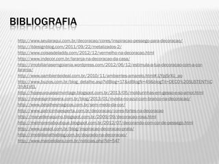 BIBLIOGRAFIA
 http://www.seularaqui.com.br/decoracao/cores/inspiracao-pessego-para-decoracao/
 http://itdesignblog.com/2011/09/22/metalizados-2/
 http://www.coisasdeladdy.com/2012/12/vermelho-na-decoracao.html
 http://www.indecor.com.br/laranja-na-decoracao-da-casa/
 http://imobiliariasemgoiania.wordpress.com/2012/06/12/estimula-a-tua-decoracao-com-a-cor-
laranja/
 http://www.oambienteideal.com.br/2010/11/ambientes-amarelo.html#.UYpjSrXU_ao
 http://www.buzios.com.br/blog_detalhe.asp?idBlog=17&idBlogN=49&blogTit=DECO%20SUSTENT%C
3%81VEL
 http://hojeeuvouassimvintage.blogspot.com.br/2013/05/moldurinhas-em-gesso-e-so-amor.html
 http://moveisprimavera.com.br/blog/2013/01/invista-no-azul-com-branco-na-decoracao/
 http://www.detalhesmagicos.com.br/sem-medo-da-cor/
 http://www.patricinhaesperta.com.br/decoracao/cores-fortes-na-decoracao
 http://maryellenaquino.blogspot.com.br/2009/09/decoracao-rosa.html
 http://melmorenaboutique.blogspot.com.br/2012/07/decorando-com-cor-de-pessego.html
 http://www.cassol.com.br/blog/inspiracao-decoracao-prata/
 http://imobiliariathablog.com.br/dourado-na-decoracao/
 http://www.marcelolara.com.br/noticias.php?id=547
 