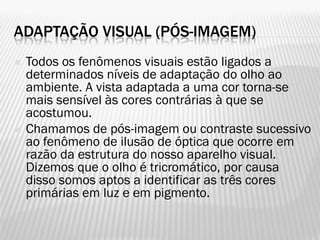 ADAPTAÇÃO VISUAL (PÓS-IMAGEM)
 Todos os fenômenos visuais estão ligados a
determinados níveis de adaptação do olho ao
ambiente. A vista adaptada a uma cor torna-se
mais sensível às cores contrárias à que se
acostumou.
 Chamamos de pós-imagem ou contraste sucessivo
ao fenômeno de ilusão de óptica que ocorre em
razão da estrutura do nosso aparelho visual.
Dizemos que o olho é tricromático, por causa
disso somos aptos a identificar as três cores
primárias em luz e em pigmento.
 