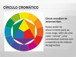 CÍRCULO CROMÁTICO
Círculo cromático de
Johannes Itten.
Nosso poder de
discernimento para as
cores exige, além de uma
visão “normal”, uma
considerável vivência com
a experiência de mistura
de pigmentos.
 