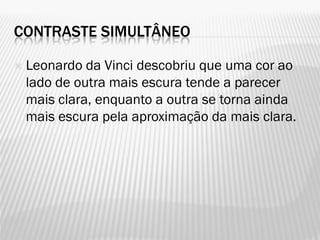 CONTRASTE SIMULTÂNEO
 Leonardo da Vinci descobriu que uma cor ao
lado de outra mais escura tende a parecer
mais clara, enquanto a outra se torna ainda
mais escura pela aproximação da mais clara.
 