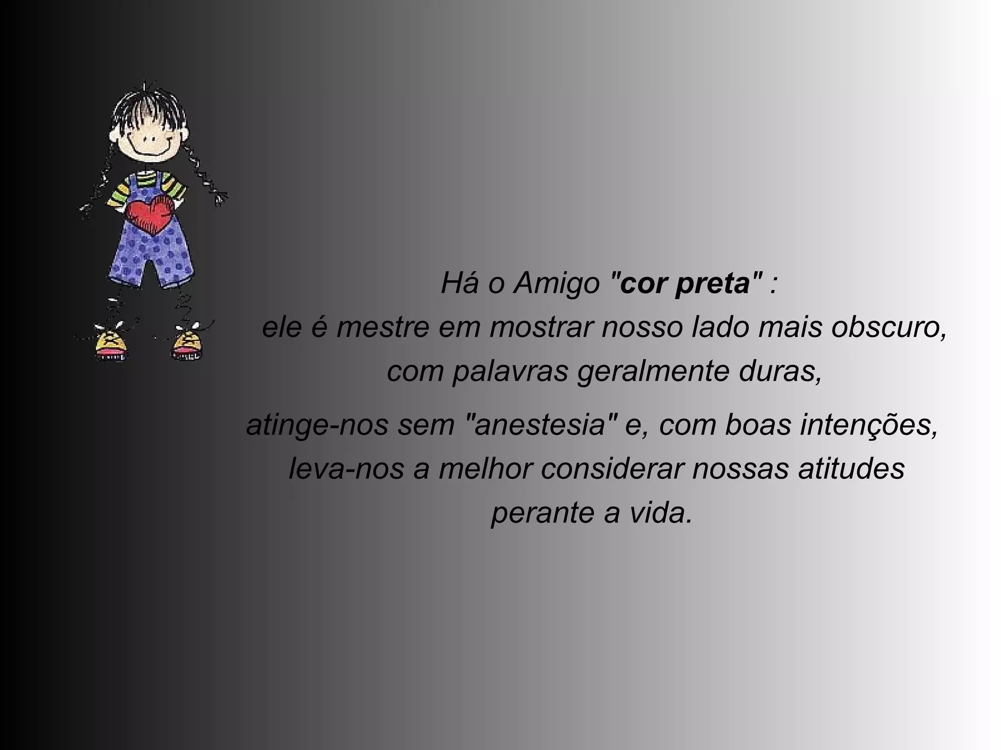   Há o Amigo " cor preta " :  ele é mestre em mostrar nosso lado mais obscuro,  com palavras geralmente duras,  atinge-nos sem "anestesia" e, com boas intenções,  leva-nos a melhor considerar nossas atitudes perante a vida.  