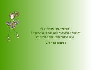 Há o Amigo " cor verde " :  é aquele que em tudo ressalta a beleza  da Vida e põe esperança nela.  Ele nos ergue ! 