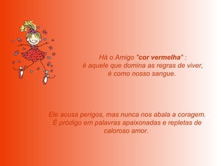  Há o Amigo " cor vermelha " :  é aquele que domina as regras de viver, é como nosso sangue.    Ele acusa perigos, mas nunca nos abala a coragem.  É pródigo em palavras apaixonadas e repletas de caloroso amor.  