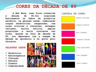CORES DA DÉCADA DE 80
A New Wave, como ficou conhecida
a década de 80,foi inspirada
basicamente na febre da ginástica
aeróbica, na geração saúde, combinando
roupas excêntricas, exageradas, com
cores cítricas e vibrantes, estampas
variadas, muitos estilos, amplas
proporções e muito contraste nas
cores. Quando se fala de década de
80, nos deparamos com a imagem da
década da opulência e do gosto pelo
chocante.
PALAVRAS CHAVE
Excêntrico
Extravagância
Vibração
Energia
Glamour
Complexidade