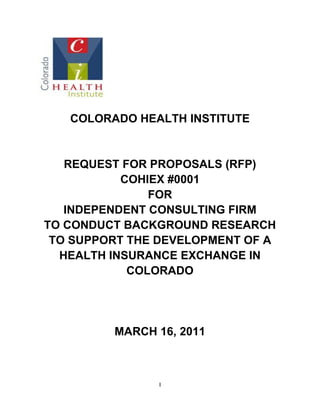 1 
COLORADO HEALTH INSTITUTE 
REQUEST FOR PROPOSALS (RFP) 
COHIEX #0001 
FOR 
INDEPENDENT CONSULTING FIRM 
TO CONDUCT BACKGROUND RESEARCH TO SUPPORT THE DEVELOPMENT OF A HEALTH INSURANCE EXCHANGE IN COLORADO 
MARCH 16, 2011  