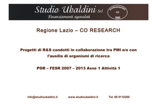 Regione Lazio – CO RESEARCH


Progetti di R&S condotti in collaborazione tra PMI e/o con
                 l'ausilio di organismi di ricerca


         POR – FESR 2007 – 2013 Asse 1 Attività 1




   info@studioubaldini.it   www.studioubaldini.it   Tel. 06 9110260
 