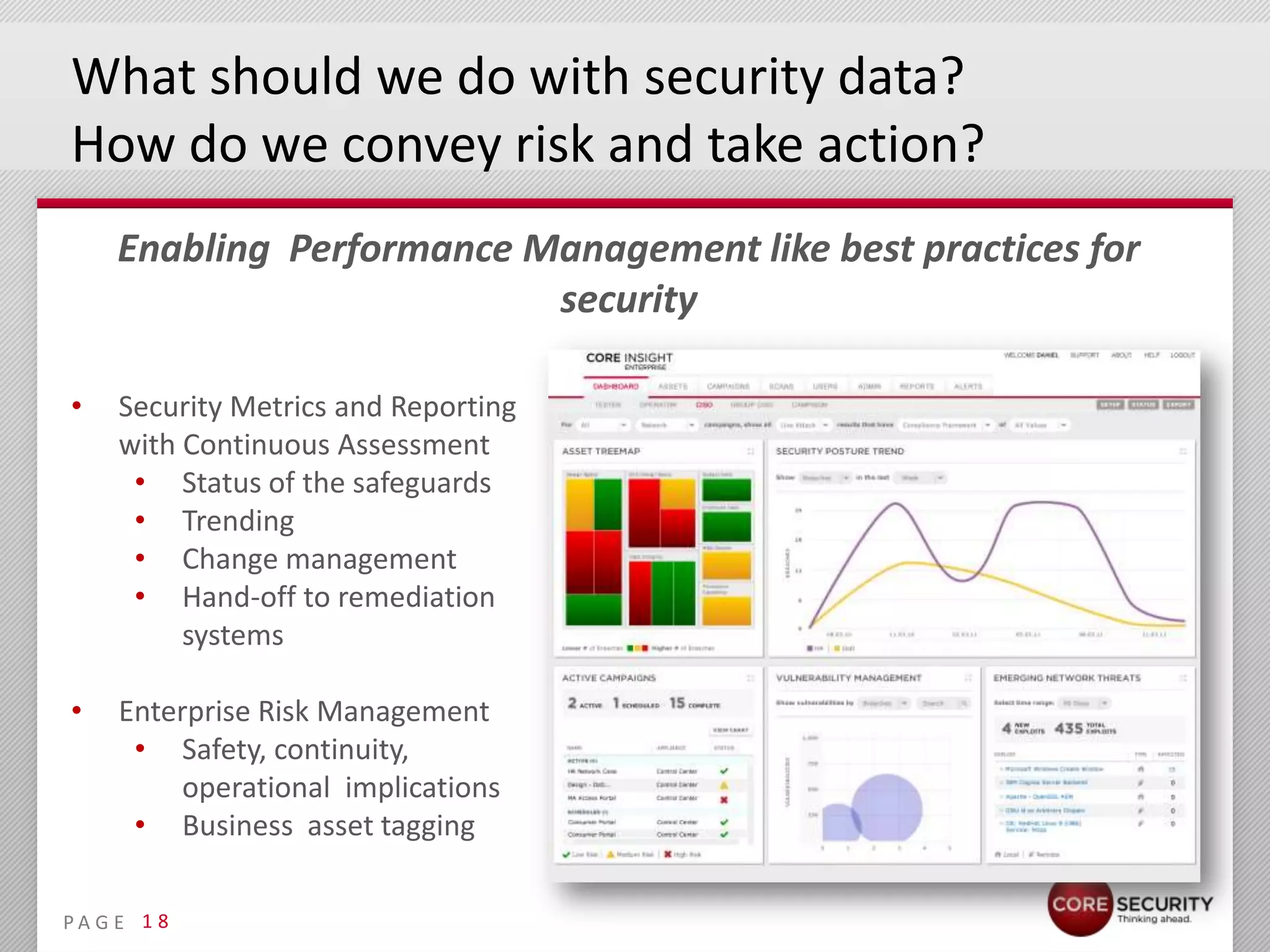 What should we do with security data?
How do we convey risk and take action?
     Enabling Performance Management like best practices for
                           security

•    Security Metrics and Reporting
     with Continuous Assessment
      • Status of the safeguards
      • Trending
      • Change management
      • Hand-off to remediation
          systems

•    Enterprise Risk Management
      • Safety, continuity,
          operational implications
      • Business asset tagging

PA G E 1 8
 
