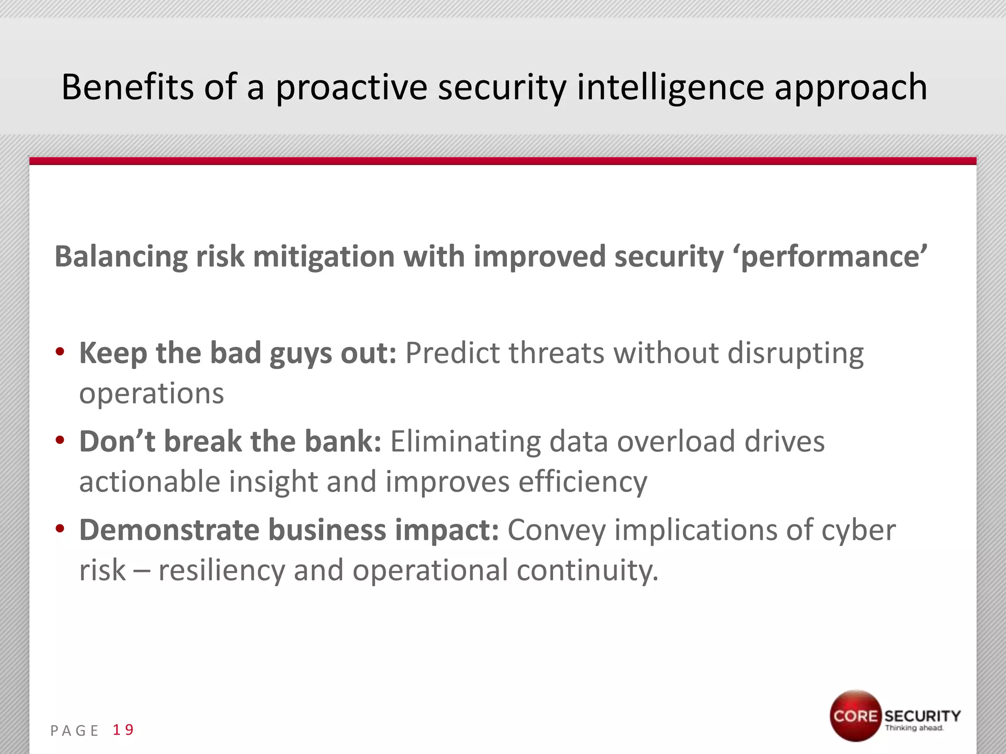 Benefits of a proactive security intelligence approach



Balancing risk mitigation with improved security ‘performance’

• Keep the bad guys out: Predict threats without disrupting
  operations
• Don’t break the bank: Eliminating data overload drives
  actionable insight and improves efficiency
• Demonstrate business impact: Convey implications of cyber
  risk – resiliency and operational continuity.



PA G E 1 9
 