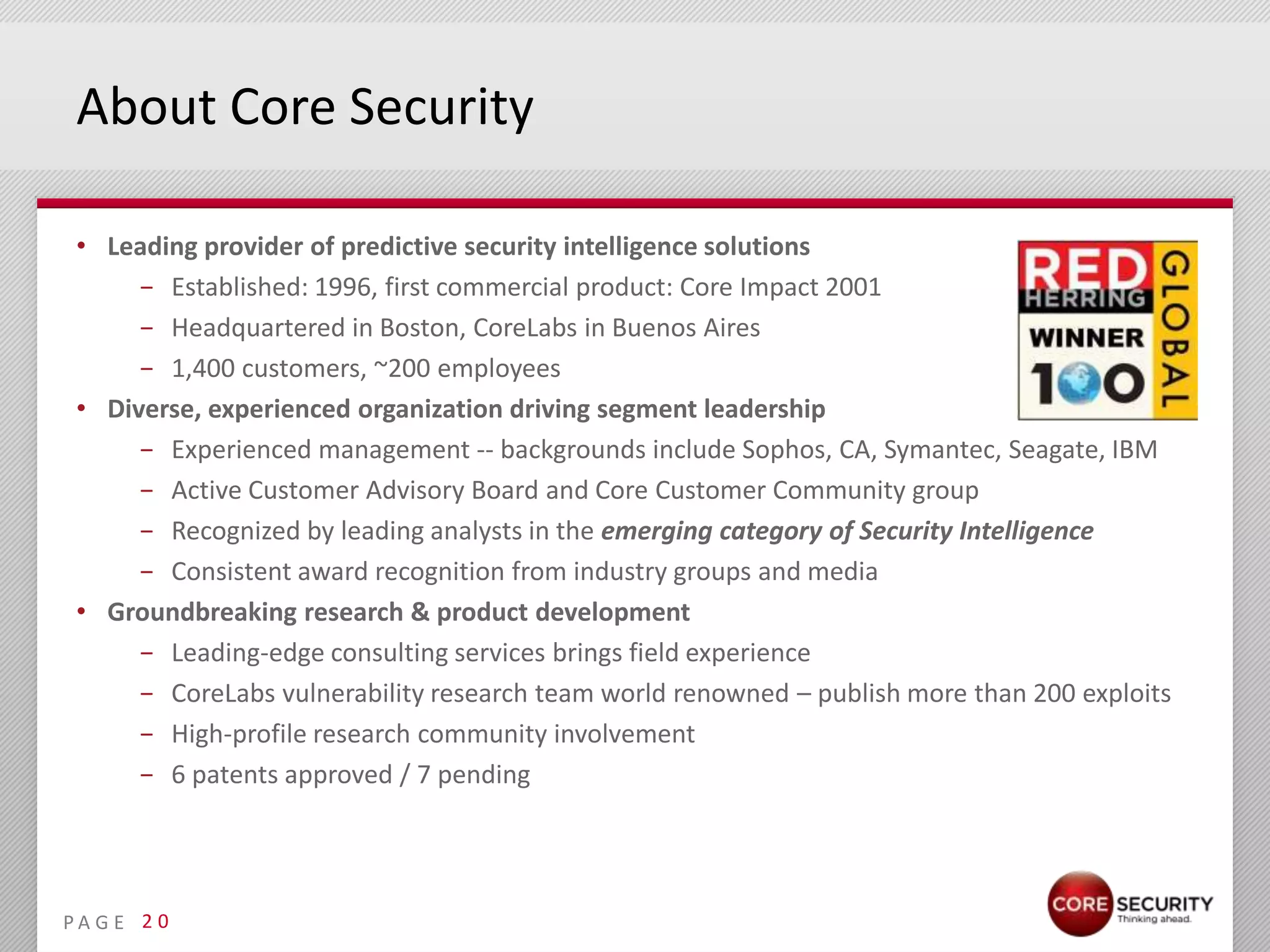 About Core Security

 • Leading provider of predictive security intelligence solutions
      − Established: 1996, first commercial product: Core Impact 2001
      − Headquartered in Boston, CoreLabs in Buenos Aires
      − 1,400 customers, ~200 employees
 • Diverse, experienced organization driving segment leadership
      − Experienced management -- backgrounds include Sophos, CA, Symantec, Seagate, IBM
      − Active Customer Advisory Board and Core Customer Community group
      − Recognized by leading analysts in the emerging category of Security Intelligence
      − Consistent award recognition from industry groups and media
 • Groundbreaking research & product development
      − Leading-edge consulting services brings field experience
      − CoreLabs vulnerability research team world renowned – publish more than 200 exploits
      − High-profile research community involvement
      − 6 patents approved / 7 pending




PA G E 2 0
 