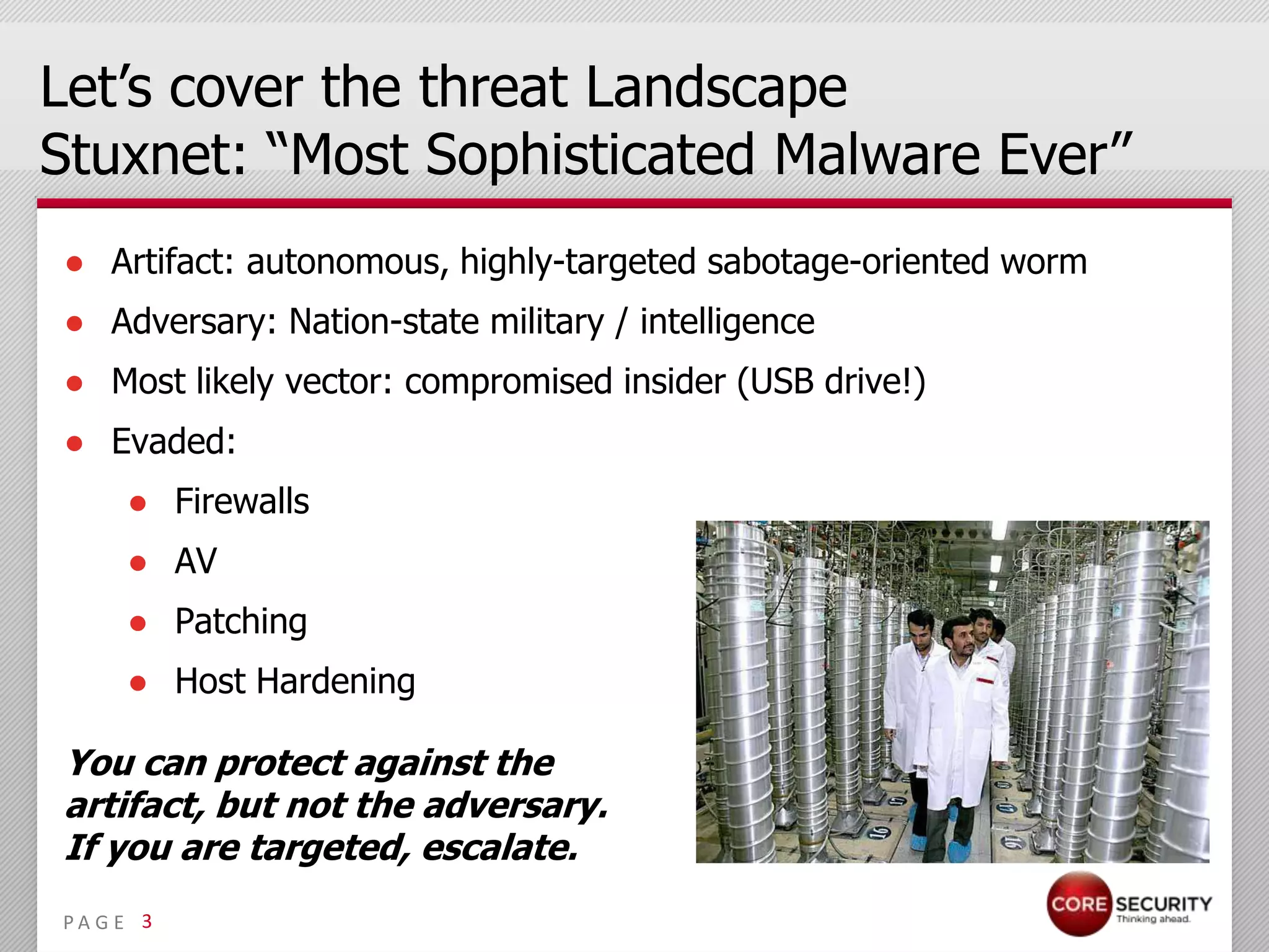 Let’s cover the threat Landscape
Stuxnet: “Most Sophisticated Malware Ever”
● Artifact: autonomous, highly-targeted sabotage-oriented worm
● Adversary: Nation-state military / intelligence
● Most likely vector: compromised insider (USB drive!)
● Evaded:
     ● Firewalls
     ● AV
     ● Patching
     ● Host Hardening

You can protect against the
artifact, but not the adversary.
If you are targeted, escalate.
PA G E 3
 