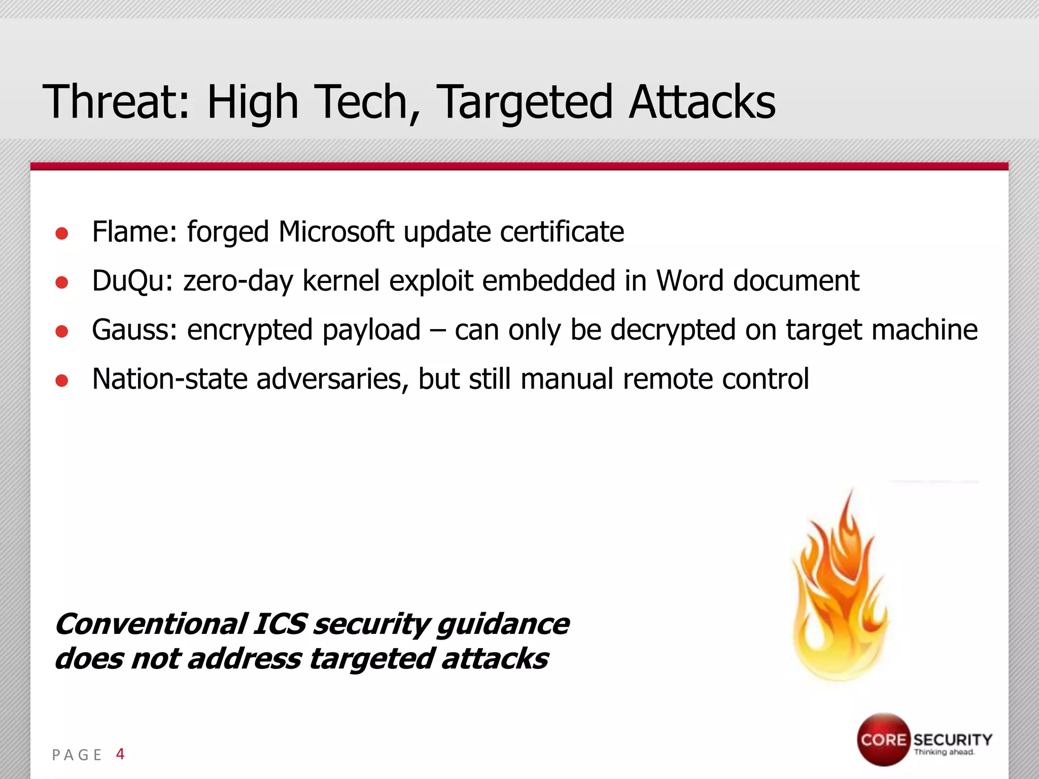 Threat: High Tech, Targeted Attacks

● Flame: forged Microsoft update certificate
● DuQu: zero-day kernel exploit embedded in Word document
● Gauss: encrypted payload – can only be decrypted on target machine
● Nation-state adversaries, but still manual remote control




Conventional ICS security guidance
does not address targeted attacks


PA G E 4
 