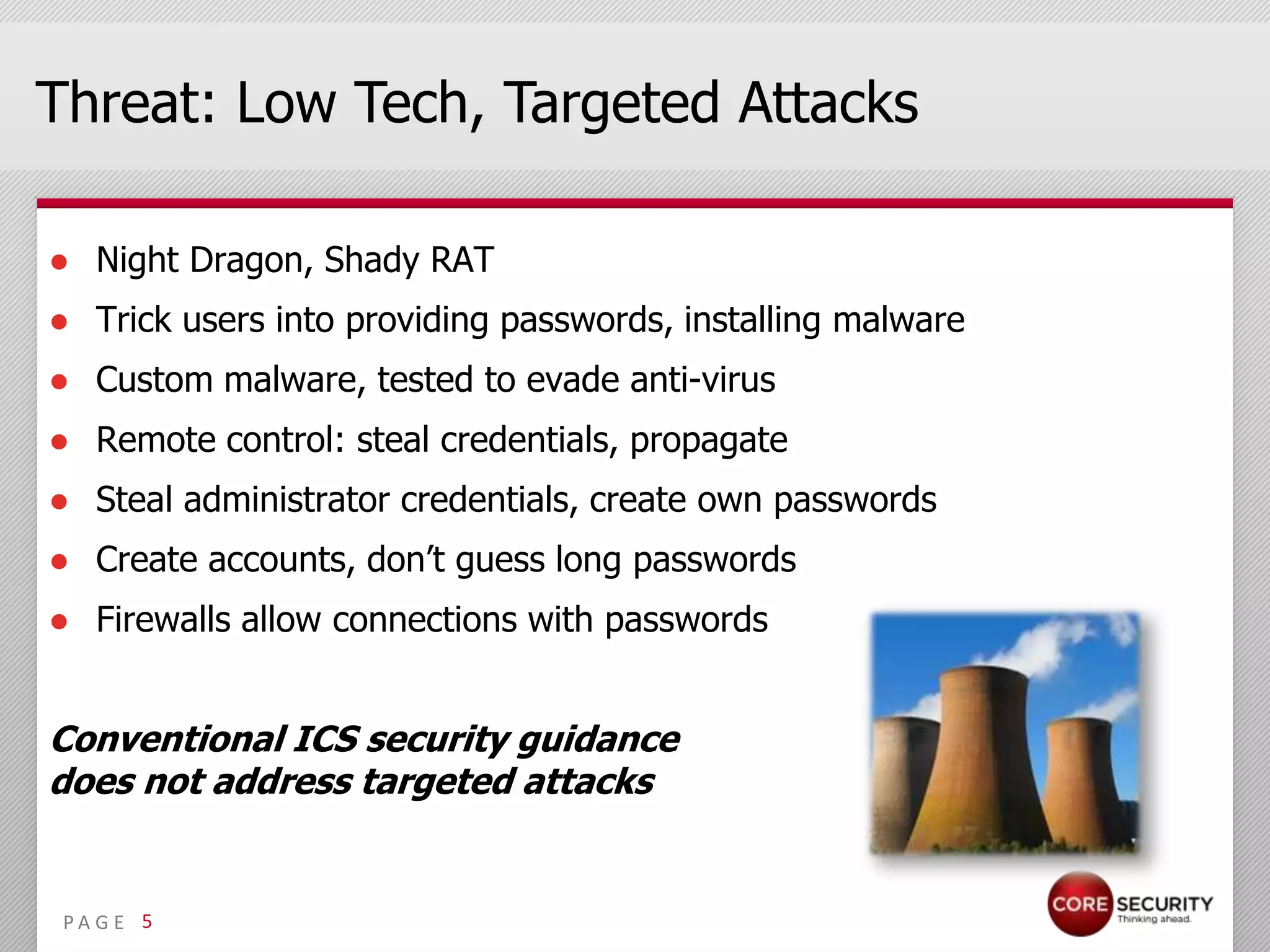 Threat: Low Tech, Targeted Attacks

● Night Dragon, Shady RAT
● Trick users into providing passwords, installing malware
● Custom malware, tested to evade anti-virus
● Remote control: steal credentials, propagate
● Steal administrator credentials, create own passwords
● Create accounts, don’t guess long passwords
● Firewalls allow connections with passwords


Conventional ICS security guidance
does not address targeted attacks


 PA G E 5
 