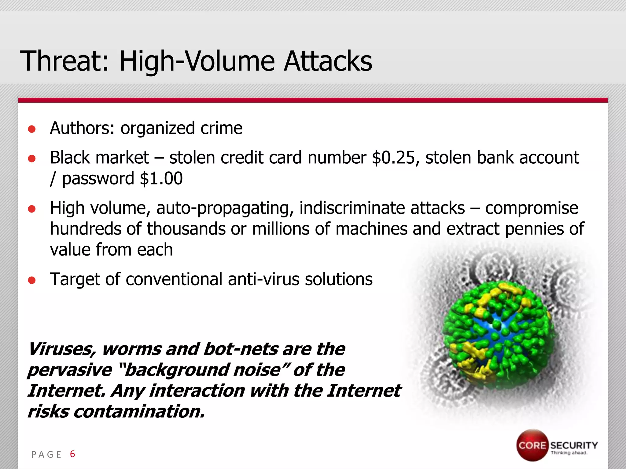 Threat: High-Volume Attacks

● Authors: organized crime
● Black market – stolen credit card number $0.25, stolen bank account
  / password $1.00
● High volume, auto-propagating, indiscriminate attacks – compromise
  hundreds of thousands or millions of machines and extract pennies of
  value from each
● Target of conventional anti-virus solutions



Viruses, worms and bot-nets are the
pervasive “background noise” of the
Internet. Any interaction with the Internet
risks contamination.

PA G E 6
 
