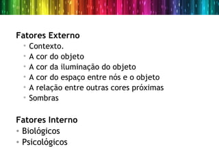 Fatores Externo
 •   Contexto.
 •   A cor do objeto
 •   A cor da iluminação do objeto
 •   A cor do espaço entre nós e o objeto
 •   A relação entre outras cores próximas
 •   Sombras

Fatores Interno
• Biológicos
• Psicológicos
 